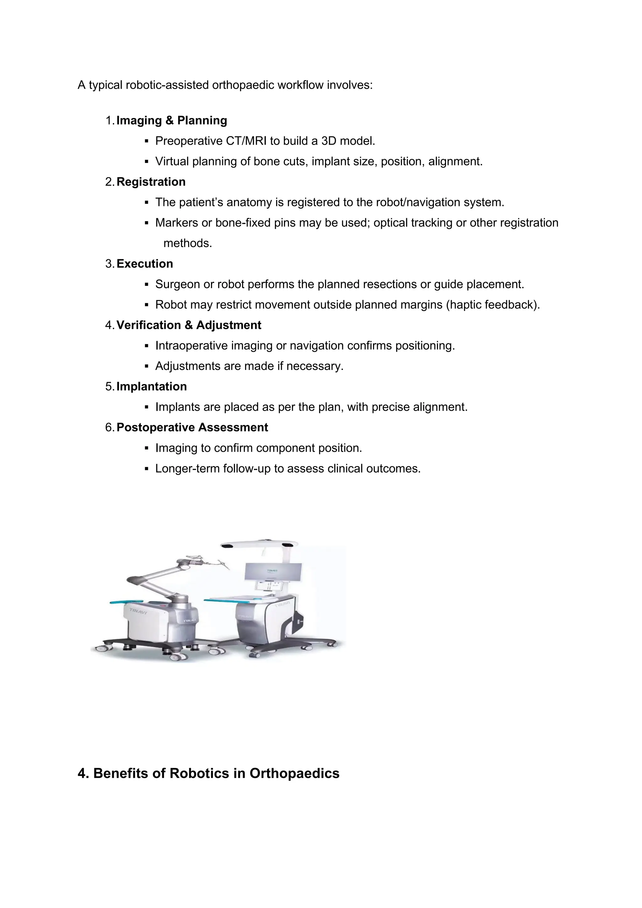 A typical robotic-assisted orthopaedic workflow involves:
1.Imaging & Planning
▪ Preoperative CT/MRI to build a 3D model.
▪ Virtual planning of bone cuts, implant size, position, alignment.
2.Registration
▪ The patient’s anatomy is registered to the robot/navigation system.
▪ Markers or bone-fixed pins may be used; optical tracking or other registration
methods.
3.Execution
▪ Surgeon or robot performs the planned resections or guide placement.
▪ Robot may restrict movement outside planned margins (haptic feedback).
4.Verification & Adjustment
▪ Intraoperative imaging or navigation confirms positioning.
▪ Adjustments are made if necessary.
5.Implantation
▪ Implants are placed as per the plan, with precise alignment.
6.Postoperative Assessment
▪ Imaging to confirm component position.
▪ Longer-term follow-up to assess clinical outcomes.
4. Benefits of Robotics in Orthopaedics
 
