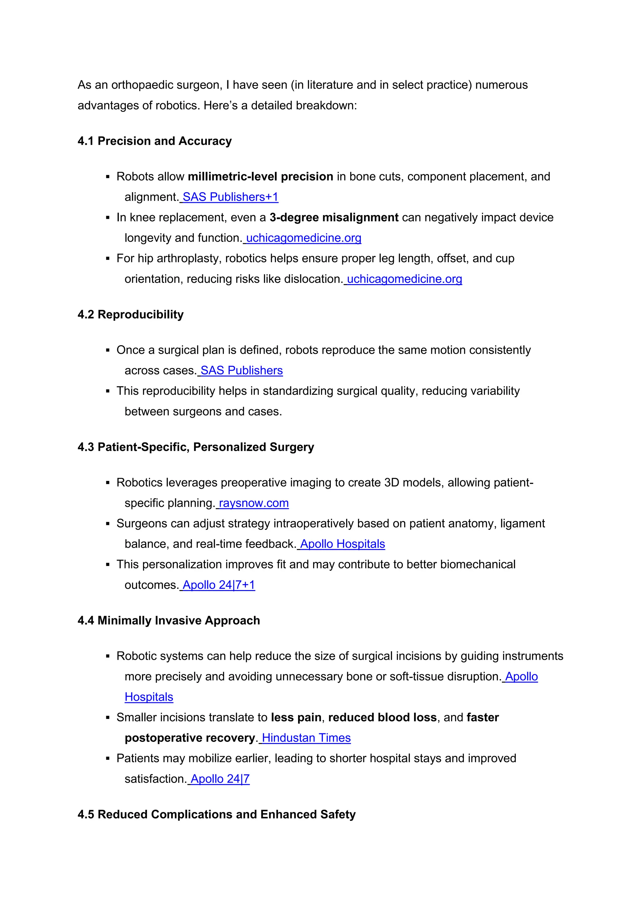 As an orthopaedic surgeon, I have seen (in literature and in select practice) numerous
advantages of robotics. Here’s a detailed breakdown:
4.1 Precision and Accuracy
▪ Robots allow millimetric-level precision in bone cuts, component placement, and
alignment. SAS Publishers+1
▪ In knee replacement, even a 3-degree misalignment can negatively impact device
longevity and function. uchicagomedicine.org
▪ For hip arthroplasty, robotics helps ensure proper leg length, offset, and cup
orientation, reducing risks like dislocation. uchicagomedicine.org
4.2 Reproducibility
▪ Once a surgical plan is defined, robots reproduce the same motion consistently
across cases. SAS Publishers
▪ This reproducibility helps in standardizing surgical quality, reducing variability
between surgeons and cases.
4.3 Patient-Specific, Personalized Surgery
▪ Robotics leverages preoperative imaging to create 3D models, allowing patient-
specific planning. raysnow.com
▪ Surgeons can adjust strategy intraoperatively based on patient anatomy, ligament
balance, and real-time feedback. Apollo Hospitals
▪ This personalization improves fit and may contribute to better biomechanical
outcomes. Apollo 24|7+1
4.4 Minimally Invasive Approach
▪ Robotic systems can help reduce the size of surgical incisions by guiding instruments
more precisely and avoiding unnecessary bone or soft-tissue disruption. Apollo
Hospitals
▪ Smaller incisions translate to less pain, reduced blood loss, and faster
postoperative recovery. Hindustan Times
▪ Patients may mobilize earlier, leading to shorter hospital stays and improved
satisfaction. Apollo 24|7
4.5 Reduced Complications and Enhanced Safety
 
