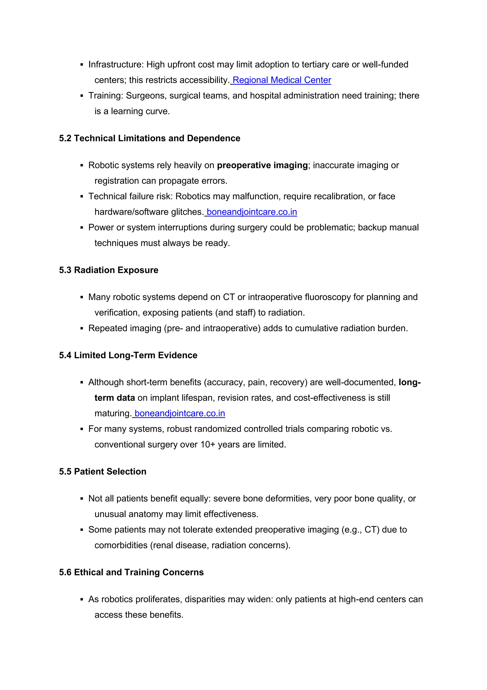 ▪ Infrastructure: High upfront cost may limit adoption to tertiary care or well-funded
centers; this restricts accessibility. Regional Medical Center
▪ Training: Surgeons, surgical teams, and hospital administration need training; there
is a learning curve.
5.2 Technical Limitations and Dependence
▪ Robotic systems rely heavily on preoperative imaging; inaccurate imaging or
registration can propagate errors.
▪ Technical failure risk: Robotics may malfunction, require recalibration, or face
hardware/software glitches. boneandjointcare.co.in
▪ Power or system interruptions during surgery could be problematic; backup manual
techniques must always be ready.
5.3 Radiation Exposure
▪ Many robotic systems depend on CT or intraoperative fluoroscopy for planning and
verification, exposing patients (and staff) to radiation.
▪ Repeated imaging (pre- and intraoperative) adds to cumulative radiation burden.
5.4 Limited Long-Term Evidence
▪ Although short-term benefits (accuracy, pain, recovery) are well-documented, long-
term data on implant lifespan, revision rates, and cost-effectiveness is still
maturing. boneandjointcare.co.in
▪ For many systems, robust randomized controlled trials comparing robotic vs.
conventional surgery over 10+ years are limited.
5.5 Patient Selection
▪ Not all patients benefit equally: severe bone deformities, very poor bone quality, or
unusual anatomy may limit effectiveness.
▪ Some patients may not tolerate extended preoperative imaging (e.g., CT) due to
comorbidities (renal disease, radiation concerns).
5.6 Ethical and Training Concerns
▪ As robotics proliferates, disparities may widen: only patients at high-end centers can
access these benefits.
 