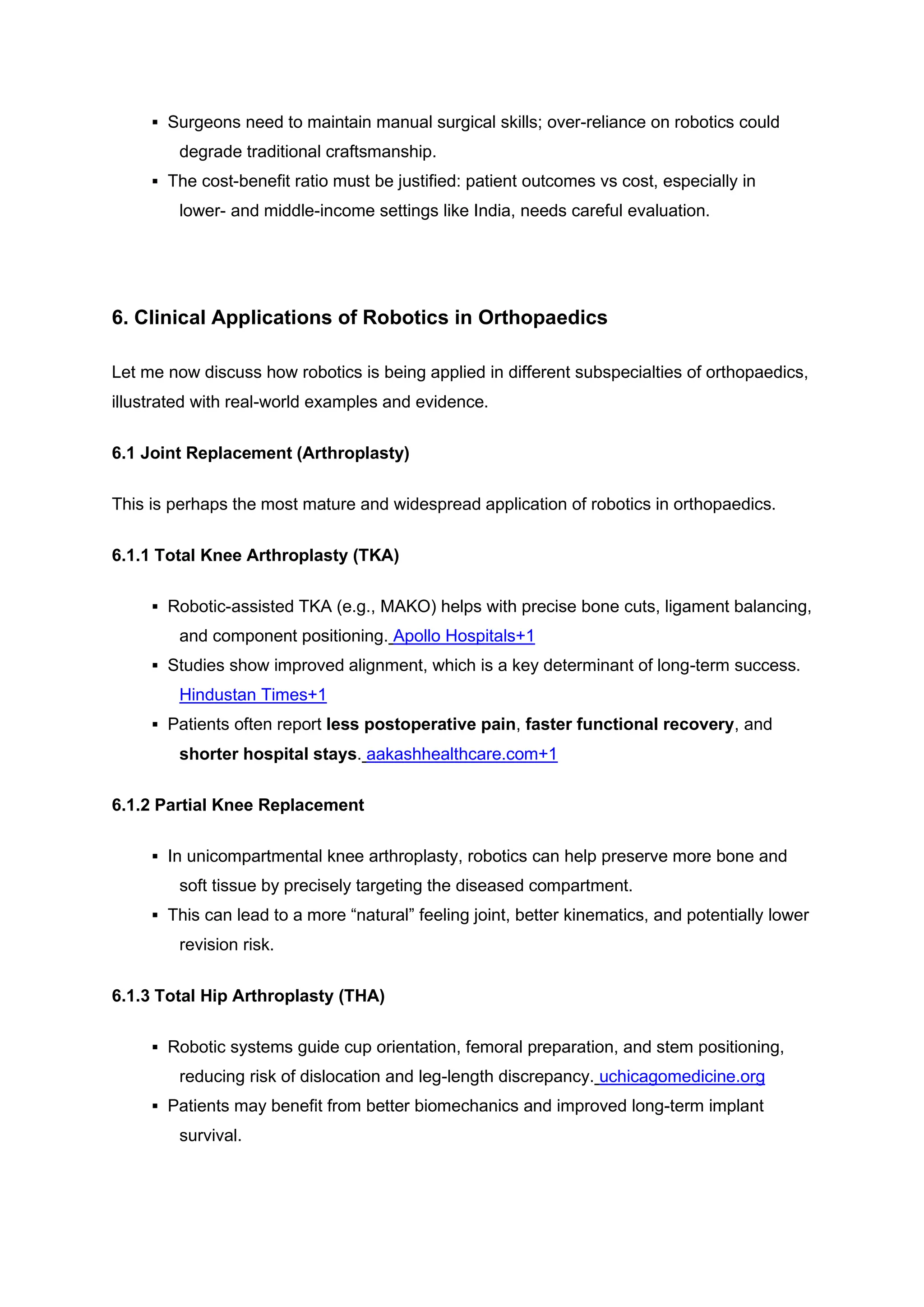 ▪ Surgeons need to maintain manual surgical skills; over-reliance on robotics could
degrade traditional craftsmanship.
▪ The cost-benefit ratio must be justified: patient outcomes vs cost, especially in
lower- and middle-income settings like India, needs careful evaluation.
6. Clinical Applications of Robotics in Orthopaedics
Let me now discuss how robotics is being applied in different subspecialties of orthopaedics,
illustrated with real-world examples and evidence.
6.1 Joint Replacement (Arthroplasty)
This is perhaps the most mature and widespread application of robotics in orthopaedics.
6.1.1 Total Knee Arthroplasty (TKA)
▪ Robotic-assisted TKA (e.g., MAKO) helps with precise bone cuts, ligament balancing,
and component positioning. Apollo Hospitals+1
▪ Studies show improved alignment, which is a key determinant of long-term success.
Hindustan Times+1
▪ Patients often report less postoperative pain, faster functional recovery, and
shorter hospital stays. aakashhealthcare.com+1
6.1.2 Partial Knee Replacement
▪ In unicompartmental knee arthroplasty, robotics can help preserve more bone and
soft tissue by precisely targeting the diseased compartment.
▪ This can lead to a more “natural” feeling joint, better kinematics, and potentially lower
revision risk.
6.1.3 Total Hip Arthroplasty (THA)
▪ Robotic systems guide cup orientation, femoral preparation, and stem positioning,
reducing risk of dislocation and leg-length discrepancy. uchicagomedicine.org
▪ Patients may benefit from better biomechanics and improved long-term implant
survival.
 