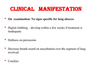 Clinical manifestation
 On examination: No signs specific for lung abscess
 Digital clubbing – develop within a few weeks if treatment is
inadequate
 Dullness on percussion
 Decrease breath sound on auscultation over the segment of lung
involved
 Crackles
 