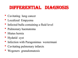 DIFFERENTIAL DIAGNOSIS
 Cavitating lung cancer
 Localized Empyema
 Infected bulla containing a fluid level
 Pulmonary haematoma
 Hiatus hernia
 Hydatid cyst
 Infection with Paragonimus westermani
 Cavitating pulmonary infarcts
 Wegeners granulomatosis
 