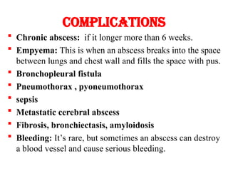 Complications
 Chronic abscess: if it longer more than 6 weeks.
 Empyema: This is when an abscess breaks into the space
between lungs and chest wall and fills the space with pus.
 Bronchopleural fistula
 Pneumothorax , pyoneumothorax
 sepsis
 Metastatic cerebral abscess
 Fibrosis, bronchiectasis, amyloidosis
 Bleeding: It’s rare, but sometimes an abscess can destroy
a blood vessel and cause serious bleeding.
 