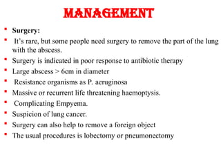 Management
 Surgery:
 It’s rare, but some people need surgery to remove the part of the lung
with the abscess.
 Surgery is indicated in poor response to antibiotic therapy
 Large abscess > 6cm in diameter
 Resistance organisms as P. aeruginosa
 Massive or recurrent life threatening haemoptysis.
 Complicating Empyema.
 Suspicion of lung cancer.
 Surgery can also help to remove a foreign object
 The usual procedures is lobectomy or pneumonectomy
 