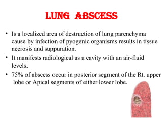 Lung abscess
• Is a localized area of destruction of lung parenchyma
cause by infection of pyogenic organisms results in tissue
necrosis and suppuration.
• It manifests radiological as a cavity with an air-fluid
levels.
• 75% of abscess occur in posterior segment of the Rt. upper
lobe or Apical segments of either lower lobe.
 