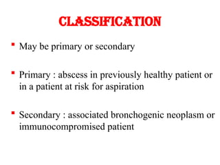 Classification
 May be primary or secondary
 Primary : abscess in previously healthy patient or
in a patient at risk for aspiration
 Secondary : associated bronchogenic neoplasm or
immunocompromised patient
 