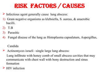 Risk factors / causes
 Infectious agent generally cause lung abscess:
1) Gram negative organisms as klebsiella, S. aureus, & anaerobic
bacilli.
2) T.B
3) Parasitic
4) Fungal disease of the lung as Histoplasma capsulatum, Aspergillus,
Candida
 Actinomyces israeli –single large lung abscess:
Lung infiltrate with honey comb of small abscess cavities that may
communicate with chest wall with bony destruction and sinus
formation
 HIV infection
 