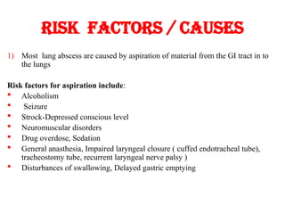Risk factors / causes
1) Most lung abscess are caused by aspiration of material from the GI tract in to
the lungs
Risk factors for aspiration include:
 Alcoholism
 Seizure
 Strock-Depressed conscious level
 Neuromuscular disorders
 Drug overdose, Sedation
 General anasthesia, Impaired laryngeal closure ( cuffed endotracheal tube),
tracheostomy tube, recurrent laryngeal nerve palsy )
 Disturbances of swallowing, Delayed gastric emptying
 