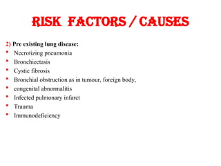 Risk factors / causes
2) Pre existing lung disease:
 Necrotizing pneumonia
 Bronchiectasis
 Cystic fibrosis
 Bronchial obstruction as in tumour, foreign body,
 congenital abnormalitis
 Infected pulmonary infarct
 Trauma
 Immunodeficiency
 