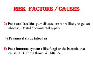 Risk factors / causes
3) Poor oral health: gum disease are more likely to get an
abscess, Dental / periodontal sepsis
4) Paranasal sinus infection
5) Poor immune system : like fungi or the bacteria that
cause T.B , Strep throat, & MRSA.
 