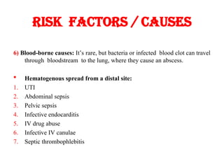 Risk factors / causes
6) Blood-borne causes: It’s rare, but bacteria or infected blood clot can travel
through bloodstream to the lung, where they cause an abscess.
 Hematogenous spread from a distal site:
1. UTI
2. Abdominal sepsis
3. Pelvic sepsis
4. Infective endocarditis
5. IV drug abuse
6. Infective IV canulae
7. Septic thrombophlebitis
 