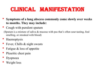 Clinical manifestation
 Symptoms of a lung abscess commonly come slowly over weeks
to months. They may include:
 Cough with purulent sputum
(Sputum is a mixture of saliva & mucous with pus that’s often sour-tasting, foul
smelling, or streaked with blood)
 Haemoptysis
 Fever, Chills & night sweats
 Fatigue & loss of appetite
 Pleuritic chest pain
 Dyspnoea
 Weight loss
 