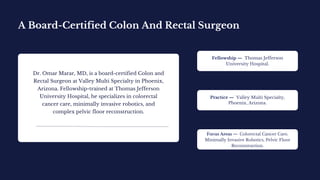 A Board-Certified Colon And Rectal Surgeon
Dr. Omar Marar, MD, is a board-certified Colon and
Rectal Surgeon at Valley Multi Specialty in Phoenix,
Arizona. Fellowship-trained at Thomas Jefferson
University Hospital, he specializes in colorectal
cancer care, minimally invasive robotics, and
complex pelvic floor reconstruction.
Fellowship — Thomas Jefferson
University Hospital.
Practice — Valley Multi Specialty,
Phoenix, Arizona.
Focus Areas — Colorectal Cancer Care,
Minimally Invasive Robotics, Pelvic Floor
Reconstruction.
 