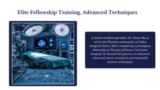 Elite Fellowship Training, Advanced Techniques
A board-certified specialist, Dr. Omar Marar
serves the Phoenix community at Valley
Surgical Clinics. After completing a prestigious
fellowship at Thomas Jefferson University
Hospital, he focused his practice on advanced
colorectal cancer treatment and minimally
invasive techniques.
 