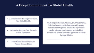 A Deep Commitment To Global Health
Practicing in Phoenix, Arizona, Dr. Omar Marar,
MD, is a board-certified surgeon with a deep
commitment to global health. His experience
performing surgical mission work in Haiti
informs his patient-centered approach at Valley
Surgical Clinics.
A Commitment To Surgery, Service,
And Global Health.
Advancing Surgical Care Through
Global Experience.
From Global Mission Work To
Patient-Centered Care.
 