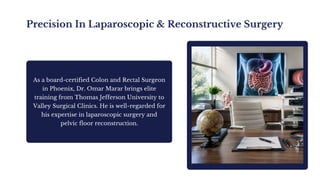 Precision In Laparoscopic & Reconstructive Surgery
As a board-certified Colon and Rectal Surgeon
in Phoenix, Dr. Omar Marar brings elite
training from Thomas Jefferson University to
Valley Surgical Clinics. He is well-regarded for
his expertise in laparoscopic surgery and
pelvic floor reconstruction.
 