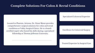 Located in Phoenix, Arizona, Dr. Omar Marar provides
comprehensive surgical solutions for colon and rectal
conditions at Valley Surgical Clinics. He is a board-
certified expert who honed his skills during a specialized
fellowship at Thomas Jefferson University.
Complete Solutions For Colon & Rectal Conditions
Specialized Colorectal Expertise
Excellence In Colorectal Surgery
Trusted Expertise In Surgical Care
 