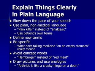 Explain Things Clearly
    in Plain Language
   Slow down the pace of your speech
   Use plain, non-medical language
    – “Pain killer” instead of “analgesic”
    – Use patient’s own terms
   Define new terms
   Be specific
    – What does taking medicine “on an empty stomach”
      really mean?
   Avoid concept words
    – “Hamburger” instead of “red meat”
   Draw pictures and use analogies
    – “Arthritis is like a creaky hinge on a door.”
 