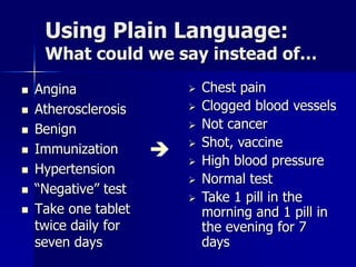Using Plain Language:
     What could we say instead of…
   Angina                   Chest pain
   Atherosclerosis          Clogged blood vessels
   Benign                   Not cancer
                             Shot, vaccine
   Immunization            High blood pressure
   Hypertension
                             Normal test
   “Negative” test
                             Take 1 pill in the
   Take one tablet           morning and 1 pill in
    twice daily for           the evening for 7
    seven days                days
 