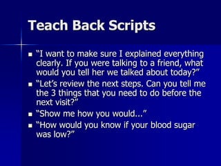 Teach Back Scripts
   “I want to make sure I explained everything
    clearly. If you were talking to a friend, what
    would you tell her we talked about today?”
   “Let’s review the next steps. Can you tell me
    the 3 things that you need to do before the
    next visit?”
   “Show me how you would...”
   “How would you know if your blood sugar
    was low?”
 