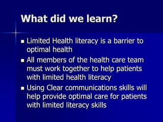 What did we learn?

   Limited Health literacy is a barrier to
    optimal health
   All members of the health care team
    must work together to help patients
    with limited health literacy
   Using Clear communications skills will
    help provide optimal care for patients
    with limited literacy skills
 