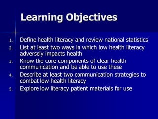 Learning Objectives

1.   Define health literacy and review national statistics
2.   List at least two ways in which low health literacy
     adversely impacts health
3.   Know the core components of clear health
     communication and be able to use these
4.   Describe at least two communication strategies to
     combat low health literacy
5.   Explore low literacy patient materials for use
 