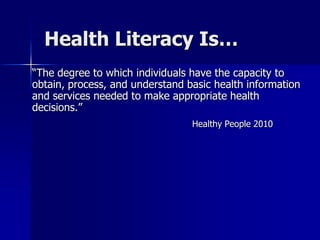 Health Literacy Is…
“The degree to which individuals have the capacity to
obtain, process, and understand basic health information
and services needed to make appropriate health
decisions.”
                                 Healthy People 2010
 