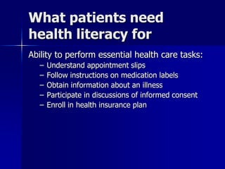 What patients need
health literacy for
Ability to perform essential health care tasks:
   –   Understand appointment slips
   –   Follow instructions on medication labels
   –   Obtain information about an illness
   –   Participate in discussions of informed consent
   –   Enroll in health insurance plan
 