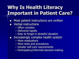 Why Is Health Literacy
Important in Patient Care?
   Most patient instructions are written
   Verbal instructions
     – Often complex
     – Delivered rapidly
     – Easy to forget in stressful situation
   Increasingly complex health system
     –   More medications
     –   More tests and procedures
     –   Greater self-care requirements
     –   Participatory/informed decision-making
 
