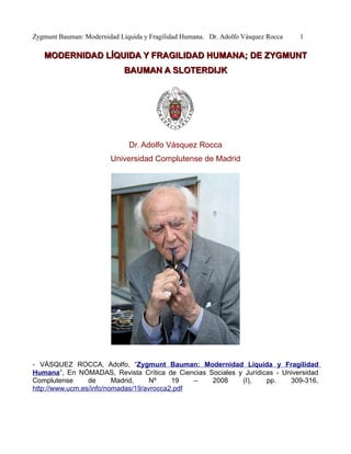 Zygmunt Bauman: Modernidad Líquida y Fragilidad Humana. Dr. Adolfo Vásquez Rocca   1

   MODERNIDAD LÍQUIDA Y FRAGILIDAD HUMANA; DE ZYGMUNT
                             BAUMAN A SLOTERDIJK




                              Dr. Adolfo Vásquez Rocca
                        Universidad Complutense de Madrid




- VÁSQUEZ ROCCA, Adolfo, “Zygmunt Bauman: Modernidad Líquida y Fragilidad
Humana”, En NÓMADAS, Revista Crítica de Ciencias Sociales y Jurídicas - Universidad
Complutense      de      Madrid,    Nº    19   –  2008     (I),    pp.    309-316,
http://www.ucm.es/info/nomadas/19/avrocca2.pdf
 