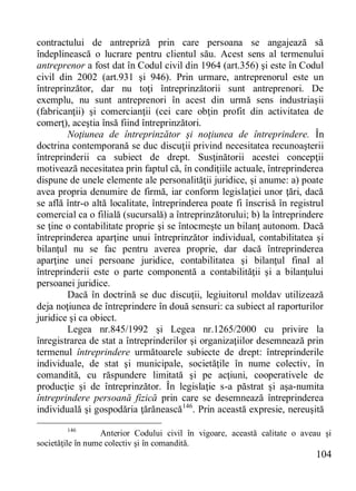 104 
contractului de antrepriză prin care persoana se angajează să îndeplinească o lucrare pentru clientul său. Acest sens al termenului antreprenor a fost dat în Codul civil din 1964 (art.356) şi este în Codul civil din 2002 (art.931 şi 946). Prin urmare, antreprenorul este un întreprinzător, dar nu toţi întreprinzătorii sunt antreprenori. De exemplu, nu sunt antreprenori în acest din urmă sens industriaşii (fabricanţii) şi comercianţii (cei care obţin profit din activitatea de comerţ), aceştia însă fiind întreprinzători. 
Noţiunea de întreprinzător şi noţiunea de întreprindere. În doctrina contemporană se duc discuţii privind necesitatea recunoaşterii întreprinderii ca subiect de drept. Susţinătorii acestei concepţii motivează necesitatea prin faptul că, în condiţiile actuale, întreprinderea dispune de unele elemente ale personalităţii juridice, şi anume: a) poate avea propria denumire de firmă, iar conform legislaţiei unor ţări, dacă se află într-o altă localitate, întreprinderea poate fi înscrisă în registrul comercial ca o filială (sucursală) a întreprinzătorului; b) la întreprindere se ţine o contabilitate proprie şi se întocmeşte un bilanţ autonom. Dacă întreprinderea aparţine unui întreprinzător individual, contabilitatea şi bilanţul nu se fac pentru averea proprie, dar dacă întreprinderea aparţine unei persoane juridice, contabilitatea şi bilanţul final al întreprinderii este o parte componentă a contabilităţii şi a bilanţului persoanei juridice. 
Dacă în doctrină se duc discuţii, legiuitorul moldav utilizează deja noţiunea de întreprindere în două sensuri: ca subiect al raporturilor juridice şi ca obiect. 
Legea nr.845/1992 şi Legea nr.1265/2000 cu privire la înregistrarea de stat a întreprinderilor şi organizaţiilor desemnează prin termenul întreprindere următoarele subiecte de drept: întreprinderile individuale, de stat şi municipale, societăţile în nume colectiv, în comandită, cu răspundere limitată şi pe acţiuni, cooperativele de producţie şi de întreprinzător. În legislaţie s-a păstrat şi aşa-numita întreprindere persoană fizică prin care se desemnează întreprinderea individuală şi gospodăria ţărănească146. Prin această expresie, nereuşită 
146 Anterior Codului civil în vigoare, această calitate o aveau şi societăţile în nume colectiv şi în comandită.  
