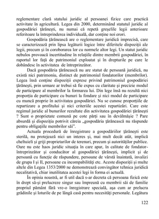 122 
reglementare clară statului juridic al persoanei fizice care practică activitate în agricultură. Legea din 2000, determinând statutul juridic al gospodăriei ţărăneşti, nu numai că repetă greşelile legii anterioare referitoare la întreprinderea individuală, dar conţine noi erori. 
Gospodăria ţărănească are o reglementare juridică imprecisă, care se caracterizează prin lipsa legăturii logice între diferitele dispoziţii ale legii, precum şi în coroborarea lor cu normele altor legi. Un statut juridic nebulos provoacă incertitudine în relaţiile dintre membrii gospodăriei, în raportul lor faţă de patrimoniul exploatat şi în drepturile pe care le dobândesc în activitatea de întreprinzător. 
Dacă gospodăria ţărănească nu are statut de persoană juridică, nu există nici patrimoniu, distinct de patrimoniul fondatorilor (membrilor). Legea însă conţine dispoziţii exprese privind patrimoniul gospodăriei ţărăneşti, prin urmare ar trebui să fie expus cu claritate şi precizie modul de participare al membrilor la formarea lui. Din lege însă nu rezultă nici proporţia de participare cu bunuri la fondare şi nici modul de participare cu muncă proprie în activitatea gospodăriei. Nu se cunosc proporţiile de repartizare a profitului şi nici criteriile acestei repartizări. Care este regimul juridic al bunurilor rezultate din activitatea gospodăriei ţărăneşti ? Sunt o proprietate comună pe cote părţi sau în devălmăşie ? Pare absurdă şi dispoziţia potrivit căreia „gospodăria ţărănească nu răspunde pentru obligaţiile membrilor săi”. 
Actuala procedură de înregistrare a gospodăriilor ţărăneşti este sterilă, nu protejează nici un interes şi, mai mult decât atât, implică cheltuieli şi griji proprietarilor de terenuri, precum şi autorităţilor publice. Oare nu este haos juridic situaţia în care apar, în calitate de fondator- întreprinzător şi conducător al gospodăriei ţărăneşti, implicit şi de persoană cu funcţie de răspundere, persoane de vârstă înaintată, invalizi de grupa I şi II, persoane cu incompabilităţi etc. Aceste dispoziţii şi multe altele din Legea 1353/2000 ne demonstrează convingător tehnica juridică necalitativă, chiar inutilitatea acestei legi în forma ei actuală. 
În opinia noastră, ar fi util dacă s-ar decreta că persoana fizică este în drept să-şi prelucreze singur sau împreună cu membrii săi de familie propriul pământ fără vre-o înregistrare specială, aşa cum ar prelucra grădinile şi loturile de pe lângă casă pentru necesităţi personale. Legătura  