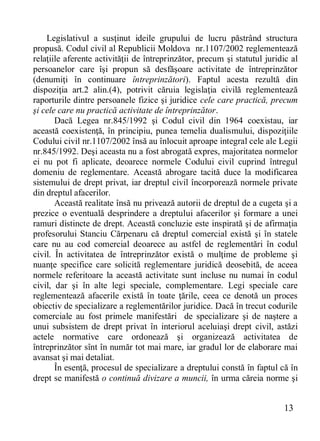 13 
Legislativul a susţinut ideile grupului de lucru păstrând structura propusă. Codul civil al Republicii Moldova nr.1107/2002 reglementează relaţiile aferente activităţii de întreprinzător, precum şi statutul juridic al persoanelor care îşi propun să desfăşoare activitate de întreprinzător (denumiţi în continuare întreprinzători). Faptul acesta rezultă din dispoziţia art.2 alin.(4), potrivit căruia legislaţia civilă reglementează raporturile dintre persoanele fizice şi juridice cele care practică, precum şi cele care nu practică activitate de întreprinzător. 
Dacă Legea nr.845/1992 şi Codul civil din 1964 coexistau, iar această coexistenţă, în principiu, punea temelia dualismului, dispoziţiile Codului civil nr.1107/2002 însă au înlocuit aproape integral cele ale Legii nr.845/1992. Deşi aceasta nu a fost abrogată expres, majoritatea normelor ei nu pot fi aplicate, deoarece normele Codului civil cuprind întregul domeniu de reglementare. Această abrogare tacită duce la modificarea sistemului de drept privat, iar dreptul civil încorporează normele private din dreptul afacerilor. 
Această realitate însă nu privează autorii de dreptul de a cugeta şi a prezice o eventuală desprindere a dreptului afacerilor şi formare a unei ramuri distincte de drept. Această concluzie este inspirată şi de afirmaţia profesorului Stanciu Cărpenaru că dreptul comercial există şi în statele care nu au cod comercial deoarece au astfel de reglementări în codul civil. În activitatea de întreprinzător există o mulţime de probleme şi nuanţe specifice care solicită reglementare juridică deosebită, de aceea normele referitoare la această activitate sunt incluse nu numai în codul civil, dar şi în alte legi speciale, complementare. Legi speciale care reglementează afacerile există în toate ţările, ceea ce denotă un proces obiectiv de specializare a reglementărilor juridice. Dacă în trecut codurile comerciale au fost primele manifestări de specializare şi de naştere a unui subsistem de drept privat în interiorul aceluiaşi drept civil, astăzi actele normative care ordonează şi organizează activitatea de întreprinzător sînt în număr tot mai mare, iar gradul lor de elaborare mai avansat şi mai detaliat. 
În esenţă, procesul de specializare a dreptului constă în faptul că în drept se manifestă o continuă divizare a muncii, în urma căreia norme şi  