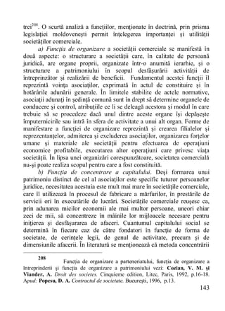 143 
trei208. O scurtă analiză a funcţiilor, menţionate în doctrină, prin prisma legislaţiei moldoveneşti permit înţelegerea importanţei şi utilităţii societăţilor comerciale. 
a) Funcţia de organizare a societăţii comerciale se manifestă în două aspecte: o structurare a societăţii care, în calitate de persoană juridică, are organe proprii, organizate într-o anumită ierarhie, şi o structurare a patrimoniului în scopul desfăşurării activităţii de întreprinzător şi realizării de beneficii. Fundamentul acestei funcţii îl reprezintă voinţa asociaţilor, exprimată în actul de constituire şi în hotărârile adunării generale. În limitele stabilite de actele normative, asociaţii adunaţi în şedinţă comună sunt în drept să determine organele de conducere şi control, atribuţiile ce li se deleagă acestora şi modul în care trebuie să se procedeze dacă unul dintre aceste organe îşi depăşeşte împuternicirile sau intră în sfera de activitate a unui alt organ. Forme de manifestare a funcţiei de organizare reprezintă şi crearea filialelor şi reprezentanţelor, admiterea şi excluderea asociaţilor, organizarea forţelor umane şi materiale ale societăţii pentru efectuarea de operaţiuni economice profitabile, executarea altor operaţiuni care privesc viaţa societăţii. În lipsa unei organizări corespunzătoare, societatea comercială nu-şi poate realiza scopul pentru care a fost constituită. 
b) Funcţia de concentrare a capitalului. Deşi formarea unui patrimoniu distinct de cel al asociaţilor este specific tuturor persoanelor juridice, necesitatea acestuia este mult mai mare în societăţile comerciale, care îl utilizează în procesul de fabricare a mărfurilor, în prestările de servicii ori în executările de lucrări. Societăţile comerciale reuşesc ca, prin adunarea micilor economii ale mai multor persoane, uneori chiar zeci de mii, să concentreze în mâinile lor mijloacele necesare pentru iniţierea şi desfăşurarea de afaceri. Cuantumul capitalului social se determină în fiecare caz de către fondatori în funcţie de forma de societate, de cerinţele legii, de genul de activitate, precum şi de dimensiunile afacerii. În literatură se menţionează că metoda concentrării 
208 Funcţia de organizare a parteneriatului, funcţia de organizare a întreprinderii şi funcţia de organizare a patrimoniului vezi: Cozian, V. M. şi Viander, A. Droit des societes. Cinquieme edition, Litec, Paris, 1992, p.16-18. Apud: Popesu, D. A. Contractul de societate. Bucureşti, 1996, p.13.  
