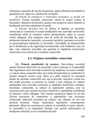 145 
informarea organului de stat de înregistrare, după informarea prealabilă şi garantarea sau, după caz, satisfacerea cerinţelor. 
d) Funcţia de satisfacere a intereselor economice şi sociale ale membrilor. Esenţa societăţii comerciale constă în scopul comun al asociaţilor, obţinerea de beneficii, pentru care aceştia îşi unesc bunurile şi desfăşoară activitate aducătoare de profit. 
e) Funcţia lucrativă este un indiciu al faptului că societatea comercială se constituie în scopul desfăşurării unei activităţi social-utile, contribuind astfel la creşterea valorii patrimoniului, adică la crearea valorii adăugate. Din categoria unor de astfel de activităţi fac parte: producerea bunurilor materiale, executarea lucrărilor, prestarea serviciilor şi comercializarea mărfurilor şi serviciilor. Activităţile de întreprinzător pot fi desfăşurate şi de organizaţii necomerciale, însă fondatorii, care, de fapt, sunt iniţiatorii activităţii, pot pretinde la împărţirea beneficiului numai dacă este realizat de o societate comercială. 
§ 2. Originea societăţilor comerciale 
2.1. Primele manifestări de asociere. Dezvoltarea societăţii umane dictează indivizilor noi necesităţi a căror realizare ar fi imposibilă fără organizarea unei activităţi economice de amploare. În aceste condiţii, s-a născut ideea cooperării între mai mulţi întreprinzători şi colaborării în numele atingerii acestui scop. Ideea şi-a găsit expresia în conceptul juridic de societate comercială care aşa şi prevede: asocierea a două sau mai multe persoane, cu punerea în comun a unor mijloace în vederea desfăşurării unei activităţi economice şi împărţirii beneficiilor rezultate. Societatea comercială, ca subiect al raporturilor juridice, este un mecanism prin care oamenii îşi unesc eforturile şi capitalurile contribuind la formarea valorii adăugate. Este unanim recunoscut faptul că cel mai eficient mecanism de centralizare a capitalurilor este societatea comercială, îndeosebi societatea pe acţiuni, care dispune de cea mai perfectă structură. Totuşi, majoritatea legislaţiilor contemporane păstrează, alături de societatea pe acţiuni, şi societăţile în nume colectiv, în comandită şi cu răspundere limitată, care permit solicitanţilor să desfăşoare afacerile şi să se manifeste din plin.  