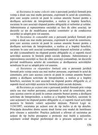 156 
a) Societatea în nume colectiv este o persoană juridică formată prin voinţa a două sau mai multe persoane, exprimată în actul de constituire, prin care aceştia convin să pună în comun anumite bunuri pentru a desfăşura activitate de întreprinzător, a realiza şi împărţi beneficii, societate în care asociaţii răspund pentru obligaţiile ei nelimitat şi solidar. Administrarea şi reprezentarea societăţii se face de către asociaţi, iar deciziile ce ţin de modificarea actului constitutiv şi de conducerea societăţii se adoptă prin vot unanim. 
b) Societatea în comandită este o persoană juridică formată prin voinţa a două sau mai multe persoane, exprimată în actul de constituire, prin care acestea convin să pună în comun anumite bunuri pentru a desfăşura activitate de întreprinzător, a realiza şi a împărţi beneficii, societate în care unii asociaţi (comanditaţii) răspund nelimitat şi solidar, iar alţii (comanditarii) nu răspund pentru obligaţiile ei, ci suportă riscul activităţii acesteia în limitele părţii sociale deţinute. Administrarea şi reprezentarea societăţii se face de către asociaţii comanditaţi, iar deciziile privind modificarea actului de constituire şi desfăşurarea activităţilor neindicate în act se adoptă prin vot unanim. 
c) Societatea cu răspundere limitată este o persoană juridică formată prin voinţa uneia sau mai multor persoane, exprimată în actul de constituire, prin care acestea convin să pună în comun anumite bunuri pentru a desfăşura activitate de întreprinzător, a realiza şi a împărţi beneficii, societate în care asociaţii nu răspund pentru obligaţiile ei, ci suportă riscul activităţii acesteia în limitele părţii sociale deţinute. 
d) Societatea pe acţiuni este o persoană juridică formată prin voinţa uneia sau mai multor persoane, exprimată în actul de constituire, prin care acestea convin să pună în comun anumite bunuri pentru a desfăşura activitate de întreprinzător, a realiza şi a împărţi beneficii, societate în care acţionarii nu răspund pentru obligaţiile ei, ci suportă riscul activităţii acesteia în limitele valorii acţiunilor deţinute. Potrivit Legii nr. 1134/1997, societatea pe acţiuni este de tip închis şi de tip deschis. Principala deosebire dintre aceste două forme este modul de înstrăinare prin vânzare a acţiunilor. Practica judiciară a afirmat că societatea pe acţiuni de tip închis presupune o protecţie mai înaltă a acţiunilor, acţionarii având dreptul preferenţial de a procura acţiunile ce se  