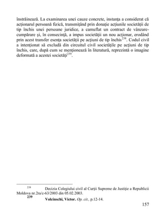 157 
înstrăinează. La examinarea unei cauze concrete, instanţa a considerat că acţionarul persoană fizică, transmiţând prin donaţie acţiunile societăţii de tip închis unei persoane juridice, a camuflat un contract de vânzare- cumpărare şi, în consecinţă, a impus societăţii un nou acţionar, erodând prin acest transfer esenţa societăţii pe acţiuni de tip închis238. Codul civil a intenţionat să excludă din circuitul civil societăţile pe acţiuni de tip închis, care, după cum se menţionează în literatură, reprezintă o imagine deformată a acestei societăţi239. 
238 Decizia Colegiului civil al Curţii Supreme de Justiţie a Republicii Moldova nr.2ra/c-63/2003 din 05.02.2003. 
239 Volcinschi, Victor. Op. cit., p.12-14.  