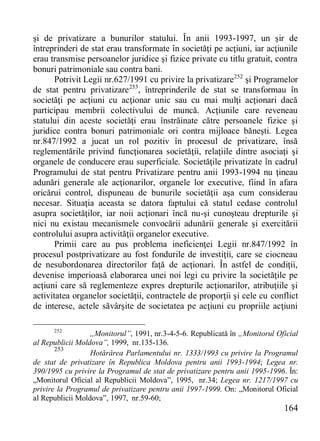 164 
şi de privatizare a bunurilor statului. În anii 1993-1997, un şir de întreprinderi de stat erau transformate în societăţi pe acţiuni, iar acţiunile erau transmise persoanelor juridice şi fizice private cu titlu gratuit, contra bonuri patrimoniale sau contra bani. 
Potrivit Legii nr.627/1991 cu privire la privatizare252 şi Programelor de stat pentru privatizare253, întreprinderile de stat se transformau în societăţi pe acţiuni cu acţionar unic sau cu mai mulţi acţionari dacă participau membrii colectivului de muncă. Acţiunile care reveneau statului din aceste societăţi erau înstrăinate către persoanele fizice şi juridice contra bonuri patrimoniale ori contra mijloace băneşti. Legea nr.847/1992 a jucat un rol pozitiv în procesul de privatizare, însă reglementările privind funcţionarea societăţii, relaţiile dintre asociaţi şi organele de conducere erau superficiale. Societăţile privatizate în cadrul Programului de stat pentru Privatizare pentru anii 1993-1994 nu ţineau adunări generale ale acţionarilor, organele lor executive, fiind în afara oricărui control, dispuneau de bunurile societăţii aşa cum considerau necesar. Situaţia aceasta se datora faptului că statul cedase controlul asupra societăţilor, iar noii acţionari încă nu-şi cunoşteau drepturile şi nici nu existau mecanismele convocării adunării generale şi exercitării controlului asupra activităţii organelor executive. 
Primii care au pus problema ineficienţei Legii nr.847/1992 în procesul postprivatizare au fost fondurile de investiţii, care se ciocneau de nesubordonarea directorilor faţă de acţionari. În astfel de condiţii, devenise imperioasă elaborarea unei noi legi cu privire la societăţile pe acţiuni care să reglementeze expres drepturile acţionarilor, atribuţiile şi activitatea organelor societăţii, contractele de proporţii şi cele cu conflict de interese, actele săvârşite de societatea pe acţiuni cu propriile acţiuni 
252 „Monitorul”, 1991, nr.3-4-5-6. Republicată în „Monitorul Oficial al Republicii Moldova”, 1999, nr.135-136. 
253 Hotărârea Parlamentului nr. 1333/1993 cu privire la Programul de stat de privatizare în Republica Moldova pentru anii 1993-1994; Legea nr. 390/1995 cu privire la Programul de stat de privatizare pentru anii 1995-1996. În: „Monitorul Oficial al Republicii Moldova”, 1995, nr.34; Legea nr. 1217/1997 cu privire la Programul de privatizare pentru anii 1997-1999. Оn: „Monitorul Oficial al Republicii Moldova”, 1997, nr.59-60;  