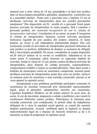 170 
minorul care a atins vârsta de 14 ani, permiţându-i să facă acte juridice doar cu încuviinţarea prealabilă a părinţilor, adoptatorilor, curatorului sau şi a autorităţii tutelare. Poate oare o persoană care a împlinit 14 ani să desfăşoare activitate de întreprinzător dacă are acordul persoanelor menţionate? Din dispoziţiile art.26 rezultă că o persoană fizică poate practica activitate de întreprinzător în nume propriu, fără a constitui o persoană juridică, din momentul înregistrării de stat în calitate de întreprinzător individual. Considerăm că un minor nu poate fi înregistrat în calitate de întreprinzător, deoarece această activitate presupune încheierea regulată de acte juridice din proprie iniţiativă, în nume propriu, pe riscul şi sub răspunderea patrimonială proprie. Din cele menţionate rezultă că activitatea de întreprinzător prezumă încheierea de acte juridice ca profesie, dobândirea de drepturi şi asumarea de obligaţii fără o încuviinţare prealabilă. De aceea, considerăm că asupra dispoziţiei art.20 alin.(3) trebuie să se revină cu modificări, indicându-se că un minor poate fi emancipat, adică înzestrat cu capacitate deplină de exerciţiu, numai la vârsta de 16 ani, pentru a putea desfăşura activitate de întreprinzător, dacă dispune de calităţi personale, responsabilitate, comportament credibil şi numai cu acordul părinţilor. Doar dacă există o hotărâre de emancipare emisă de autoritatea competentă, minorul poate desfăşura activitate de întreprinzător, poate face orice act juridic, inclusiv să semneze actul de constituire a unei societăţi comerciale, precum şi să verse aportul la capitalul social. 
Jurisprudenţa a pus problema posibilităţii participării minorului la constituirea de societate comercială prin intermediul reprezentanţilor legali, adică al părinţilor, adoptatorilor, tutorilor sau curatorului. Legislaţia Republicii Moldova nu dă soluţii exprese în acest sens, de aceea, în caz de necesitate, propunem o soluţie a problemei care constă în coroborarea diferitelor norme juridice. Participarea la formarea unei societăţi comerciale este condiţionată, în primul rând, de îndeplinirea obligaţiei de a vărsa în capitalul social aportul, ce constă din anumite drepturi patrimoniale. Această problemă apare în legătură cu dreptul reprezentantului legal de a dispune de bunurile minorului şi de a le transmite cu drept de proprietate în capitalul social.  