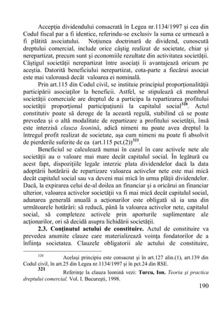 190 
Accepţia dividendului consacrată în Legea nr.1134/1997 şi cea din Codul fiscal par a fi identice, referindu-se exclusiv la suma ce urmează a fi plătită asociatului. Noţiunea doctrinară de dividend, cunoscută dreptului comercial, include orice câştig realizat de societate, chiar şi nerepartizat, precum sunt şi economiile rezultate din activitatea societăţii. Câştigul societăţii nerepartizat între asociaţi îi avantajează oricum pe aceştia. Datorită beneficiului nerepartizat, cota-parte a fiecărui asociat este mai valoroasă decât valoarea ei nominală. 
Prin art.115 din Codul civil, se instituie principiul proporţionalităţii participării asociaţilor la beneficii. Astfel, se stipulează că membrul societăţii comerciale are dreptul de a participa la repartizarea profitului societăţii proporţional participaţiunii la capitalul social320. Actul constitutiv poate să deroge de la această regulă, stabilind că se poate prevedea şi o altă modalitate de repartizare a profitului societăţii, însă este interzisă clauza leonină, adică nimeni nu poate avea dreptul la întregul profit realizat de societate, aşa cum nimeni nu poate fi absolvit de pierderile suferite de ea (art.115 pct.(2))321. 
Beneficiul se calculează numai în cazul în care activele nete ale societăţii au o valoare mai mare decât capitalul social. În legătură cu acest fapt, dispoziţiile legale interzic plata dividendelor dacă la data adoptării hotărârii de repartizare valoarea activelor nete este mai mică decât capitalul social sau va deveni mai mică în urma plăţii dividendelor. Dacă, la expirarea celui de-al doilea an financiar şi a oricărui an financiar ulterior, valoarea activelor societăţii va fi mai mică decât capitalul social, adunarea generală anuală a acţionarilor este obligată să ia una din următoarele hotărâri: să reducă, până la valoarea activelor nete, capitalul social, să completeze activele prin aporturile suplimentare ale acţionarilor, ori să decidă asupra lichidării societăţii. 
2.3. Conţinutul actului de constituire. Actul de constituire va prevedea anumite clauze care materializează voinţa fondatorilor de a înfiinţa societatea. Clauzele obligatorii ale actului de constituire, 
320 Acelaşi principiu este consacrat şi în art.127 alin.(1), art.139 din Codul civil, în art.25 din Legea nr.1134/1997 şi în pct.24 din RSE. 
321 Referinţe la clauza leonină vezi: Turcu, Ion. Teoria şi practica dreptului comercial. Vol. I. Bucureşti, 1998.  