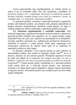 217 
Aceste particularităţi sunt interdependente, nu trebuie privite ca etalon şi pot fi formulate altfel. Din cele menţionate, conchidem că persoana juridică este o organizaţie înzestrată cu patrimoniu propriu, destinat realizării scopului propus prin actul de constituire, căreia, în condiţiile legii, i se recunoaşte capacitatea juridică. 
Ca persoană juridică, societatea comercială participă la raporturile juridice sub denumire proprie, are propriul sediu, propria naţionalitate şi propria structură organizatorică, manifestă voinţă proprie, iar legea îi conferă calitatea de subiect atribuindu-i capacitatea juridică necesară. 
1.2. Structura organizatorică a societăţii comerciale. Prin termenul organizaţie, legiuitorul presupune structura internă a subiectului persoană juridică similară unui organism viu, cu organe proprii, legate indisolubil între ele, prin care colectivul de participanţi la ea (fondatorii, asociaţii, membrii, acţionarii etc.), indiferent de numărul lor, formează şi manifestă în exterior o voinţă unitară. Altfel spus, organizaţia este structurarea colectivului de oameni astfel încât să se manifeste în raporturile juridice ca unul singur. 
În literatura ştiinţifică a fost expusă poziţia că acest element al personalităţii juridice, deşi indicat în legislaţia multor state365, nu ar fi necesar, deoarece nu are caracter general. Principalul argument invocat de autor este faptul că în compania unei singure persoane, în care şi fondator, şi director este una şi aceeaşi persoană, nu există nici un fel de organizaţie366. Contrar acestei opinii, considerăm că o persoană juridică există numai dacă are o structură internă proprie, care presupune existenţa a cel puţin două organe obligatorii: organul suprem (principal) şi organul executiv. Persoanele juridice mai complexe pot avea mai multe organe obligatorii. 
365 Vezi: Decretul nr.31/1954 art.26 din legislaţia României, Codul civil al Federaţiei Ruse, art. 48. 
366 Chiriac, Andrei. Aspecte istorico-teoretice a persoanei juridice în legislaţia Republicii Moldova. Chişinău, 2001, p.75.  