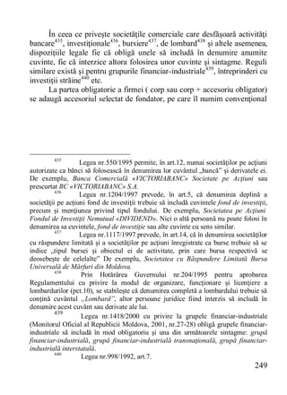 249 
În ceea ce priveşte societăţile comerciale care desfăşoară activităţi bancare435, investiţionale436, bursiere437, de lombard438 şi altele asemenea, dispoziţiile legale fie că obligă unele să includă în denumire anumite cuvinte, fie că interzice altora folosirea unor cuvinte şi sintagme. Reguli similare există şi pentru grupurile financiar-industriale439, întreprinderi cu investiţii străine440 etc. 
La partea obligatorie a firmei ( corp sau corp + accesoriu obligator) se adaugă accesoriul selectat de fondator, pe care îl numim convenţional 
435 Legea nr.550/1995 permite, în art.12, numai societăţilor pe acţiuni autorizate ca bănci să folosească în denumirea lor cuvântul „bancă” şi derivatele ei. De exemplu, Banca Comercială «VICTORIABANC» Societate pe Acţiuni sau prescurtat BC «VICTORIABANC» S.A. 
436 Legea nr.1204/1997 prevede, în art.5, că denumirea deplină a societăţii pe acţiuni fond de investiţii trebuie să includă cuvintele fond de investiţii, precum şi menţiunea privind tipul fondului. De exemplu, Societatea pe Acţiuni Fondul de Investiţii Nemutual «DIVIDEND». Nici o altă persoană nu poate folosi în denumirea sa cuvintele, fond de investiţie sau alte cuvinte cu sens similar. 
437 Legea nr.1117/1997 prevede, în art.14, că în denumirea societăţilor cu răspundere limitată şi a societăţilor pe acţiuni înregistrate ca burse trebuie să se indice „tipul bursei şi obiectul ei de activitate, prin care bursa respectivă se deosebeşte de celelalte” De exemplu, Societatea cu Răspundere Limitată Bursa Universală de Mărfuri din Moldova. 
438 Prin Hotărârea Guvernului nr.204/1995 pentru aprobarea Regulamentului cu privire la modul de organizare, funcţionare şi licenţiere a lombardurilor (pct.10), se stabileşte că denumirea completă a lombardului trebuie să conţină cuvântul „Lombard”, altor persoane juridice fiind interzis să includă în denumire acest cuvânt sau derivate ale lui. 
439 Legea nr.1418/2000 cu privire la grupele financiar-industriale (Monitorul Oficial al Republicii Moldova, 2001, nr.27-28) obligă grupele financiar- industriale să includă în mod obligatoriu şi una din următoarele sintagme: grupă financiar-industrială, grupă financiar-industrială transnaţională, grupă financiar- industrială interstatală. 
440 Legea nr.998/1992, art.7.  