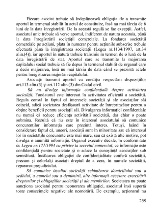 259 
Fiecare asociat trebuie să îndeplinească obligaţia de a transmite aportul în termenul stabilit în actul de constituire, însă nu mai târziu de 6 luni de la data înregistrării. De la această regulă se fac excepţii. Astfel, asociatul unic trebuie să verse aportul, indiferent de natura acestuia, până la data înregistrării societăţii comerciale. La fondarea societăţii comerciale pe acţiuni, plata în numerar pentru acţiunile subscrise trebuie efectuată până la înregistrarea societăţii (Legea nr.1134/1997, art.34 alin.(4)), iar aportul în natură trebuie transmis în termen de o lună de la data înregistrării de stat. Aportul care se transmite la majorarea capitalului social trebuie să fie depus în termenul stabilit de organul care a decis majorarea, însă nu mai târziu de data când se prezintă actele pentru înregistrarea majorării capitalului. 
Asociaţii transmit aportul cu condiţia respectării dispoziţiilor art.113 alin.(3) şi art.112 alin.(3) din Codul civil. 
Să nu divulge informaţia confidenţială despre activitatea societăţii. Fondatorul este interesat în activitatea eficientă a societăţii. Regula constă în faptul că interesele societăţii şi ale asociaţilor săi coincid, adică societatea desfăşoară activitate de întreprinzător pentru a obţine beneficii pentru asociaţii săi. Divulgarea informaţiei confidenţiale nu numai că reduce eficienţa activităţii societăţii, dar chiar o poate submina. Rezultă că nu este în interesul asociatului să comunice concurenţilor informaţia care prezintă interes. Totuşi, luând în considerare faptul că, uneori, asociaţii sunt în minoritate sau că interesul lor în societăţile concurente este mai mare, sau că există alte motive, pot divulga o anumită informaţie. Organul executiv decide, în conformitate cu Legea nr.171/1994 cu privire la secretul comercial, ce informaţie este confidenţială pentru societate şi o aduce la cunoştinţă asociaţilor sub semnătură. Încălcarea obligaţiei de confidenţialitate conferă societăţii, precum şi celorlalţi asociaţi dreptul de a cere, în numele societăţii, repararea prejudiciului. 
Să comunice imediat societăţii schimbarea domiciliului sau a sediului, a numelui sau a denumirii, alte informaţii necesare exercitării drepturilor şi obligaţiilor societăţii şi ale membrilor. Societatea nu poate sancţiona asociatul pentru neonorarea obligaţiei, asociatul însă suportă toate consecinţele negative ale neonorării. De exemplu, acţionarul nu  