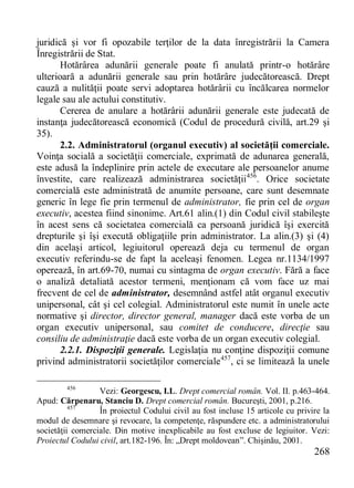 268 
juridică şi vor fi opozabile terţilor de la data înregistrării la Camera Înregistrării de Stat. 
Hotărârea adunării generale poate fi anulată printr-o hotărâre ulterioară a adunării generale sau prin hotărâre judecătorească. Drept cauză a nulităţii poate servi adoptarea hotărârii cu încălcarea normelor legale sau ale actului constitutiv. 
Cererea de anulare a hotărârii adunării generale este judecată de instanţa judecătorească economică (Codul de procedură civilă, art.29 şi 35). 
2.2. Administratorul (organul executiv) al societăţii comerciale. Voinţa socială a societăţii comerciale, exprimată de adunarea generală, este adusă la îndeplinire prin actele de executare ale persoanelor anume învestite, care realizează administrarea societăţii456. Orice societate comercială este administrată de anumite persoane, care sunt desemnate generic în lege fie prin termenul de administrator, fie prin cel de organ executiv, acestea fiind sinonime. Art.61 alin.(1) din Codul civil stabileşte în acest sens că societatea comercială ca persoană juridică îşi exercită drepturile şi îşi execută obligaţiile prin administrator. La alin.(3) şi (4) din acelaşi articol, legiuitorul operează deja cu termenul de organ executiv referindu-se de fapt la aceleaşi fenomen. Legea nr.1134/1997 operează, în art.69-70, numai cu sintagma de organ executiv. Fără a face o analiză detaliată acestor termeni, menţionam că vom face uz mai frecvent de cel de administrator, desemnând astfel atât organul executiv unipersonal, cât şi cel colegial. Administratorul este numit în unele acte normative şi director, director general, manager dacă este vorba de un organ executiv unipersonal, sau comitet de conducere, direcţie sau consiliu de administraţie dacă este vorba de un organ executiv colegial. 
2.2.1. Dispoziţii generale. Legislaţia nu conţine dispoziţii comune privind administratorii societăţilor comerciale457, ci se limitează la unele 
456 Vezi: Georgescu, I.L. Drept comercial român. Vol. II. p.463-464. Apud: Cărpenaru, Stanciu D. Drept comercial român. Bucureşti, 2001, p.216. 
457 În proiectul Codului civil au fost incluse 15 articole cu privire la modul de desemnare şi revocare, la competenţe, răspundere etc. a administratorului societăţii comerciale. Din motive inexplicabile au fost excluse de legiuitor. Vezi: Proiectul Codului civil, art.182-196. În: „Drept moldovean”. Chişinău, 2001.  