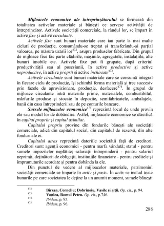 288 
Mijloacele economice ale întreprinzătorului se formează din totalitatea activelor materiale şi băneşti ce servesc activităţii de întreprinzător. Activele societăţii comerciale, la rândul lor, se împart în active fixe şi active circulante. 
Activele fixe sunt bunuri materiale care iau parte la mai multe cicluri de producţie, consumându-se treptat şi transferându-şi parţial valoarea, pe măsura uzării lor472, asupra produselor fabricate. Din grupul de mijloace fixe fac parte clădirile, maşinile, agregatele, instalaţiile, alte bunuri imobile etc. Activele fixe pot fi grupate, după criteriul productivităţii sau al posesiunii, în active productive şi active neproductive, în active proprii şi active închiriate473. 
Activele circulante sunt bunuri materiale care se consumă integral în fiecare ciclu de producţie, îşi schimbă forma materială şi trec succesiv prin fazele de aprovizionare, producţie, desfacere474. În grupul de mijloace circulante intră materiile prime, materialele, combustibilul, mărfurile produse şi stocate în depozite, semifabricatele, ambalajele, banii din casa întreprinderii sau de pe conturile bancare. 
Sursele mijloacelor economice475 reprezintă locul de unde provin ele sau modul lor de dobândire. Astfel, mijloacele economice se clasifică în capital propriu şi capital asimilat. 
Capitalul propriu provine din fondurile băneşti ale societăţii comerciale, adică din capitalul social, din capitalul de rezervă, din alte fonduri ale ei. 
Capitalul atras reprezintă datoriile societăţii faţă de creditori. Creditori sunt: agenţii economici - pentru marfa vândută; statul - pentru sumele impozitelor neplătite; salariaţii întreprinderii - pentru salariul neprimit, deţinătorii de obligaţii, instituţiile financiare - pentru creditele şi împrumuturile acordate şi pentru dobânda la ele. 
Din punctul de vedere al mijloacelor materiale, patrimoniul societăţii comerciale se împarte în activ şi pasiv. În activ se includ toate bunurile pe care societatea le deţine la un anumit moment, sumele băneşti 
472 Bîrsan, Corneliu; Dobrinoiu, Vasile şi alţii. Op. cit., p. 94. 
473 Vonica, Romul Petru. Op. cit., p.746. 
474 Ibidem, p. 95. 
475 Ibidem, p. 96.  
