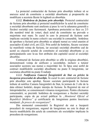 326 
La proiectul contractului de fuziune prin absorbţie trebuie să se anexeze actul de constituire a societăţii absorbante şi propunerile de modificare a acestuia făcute în legătură cu absorbţia. 
1.3.2. Hotărârea de fuziune prin absorbţie. Proiectul contractului de fuziune prin absorbţie şi proiectul modificărilor la actul de constituire a societăţii absorbante sunt analizate şi puse la vot la adunarea generală a fiecărei societăţi care fuzionează. Aprobarea proiectului se face cu 2/3 din numărul total de voturi, dacă actul de constituire nu prevede o majoritate mai mare. În cazul în care în procesul de fuziune sunt implicate societăţi în nume colectiv sau societăţi în comandită, hotărârea de aprobare a fuziunii prin absorbţie se adoptă numai cu votul unanim al asociaţilor (Codul civil, art.122). Prin astfel de hotărâre, fiecare societate îşi manifestă voinţa de fuziune, iar asociaţii societăţii absorbite cad de acord cu clauzele actului de constituire al societăţii absorbante şi cu participaţiunile care le-au fost atribuite din capitalul social al societăţii absorbite. 
Contractul de fuziune prin absorbţie se află la originea absorbţiei, demonstrează voinţa de unificare a societăţilor, inclusiv a tuturor asociaţilor acestora sau numai a majorităţii lor. În lipsa unui astfel de contract modificările societăţii absorbante nu poate fi înregistrate, iar societatea absorbită nu poate fi radiată. 
1.3.3. Notificarea Camerei Înregistrării de Stat cu privire la începerea procesului de absorbţie. În cazul în care contractul de fuziune prin absorbţie este aprobat, fiecare societate participantă la fuziune trebuie să notifice Camera Înregistrării de Stat, în termen de 3 zile de la data ultimei hotărâri, despre intenţia de fuziune. În Registrul de stat al întreprinderilor, se consemnează viitoarea reorganizare. Pentru efectuarea consemnării, se prezintă: hotărârea de reorganizare a fiecărei societăţi participante, copia de pe avizul publicat în „Monitorul Oficial al Republicii Moldova” şi certificatele de înregistrare pentru înscrierea menţiunii „În proces de reorganizare”. 
Din momentul consemnării în Registrul de stat a începerii procedurii de reorganizare, organul de înregistrare nu este în drept să înscrie modificările din actele de constituire ale societăţilor implicate în procedura de reorganizare.  