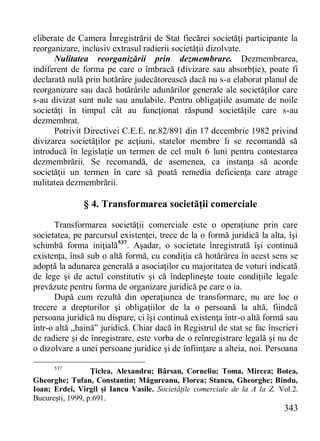 343 
eliberate de Camera Înregistrării de Stat fiecărei societăţi participante la reorganizare, inclusiv extrasul radierii societăţii dizolvate. 
Nulitatea reorganizării prin dezmembrare. Dezmembrarea, indiferent de forma pe care o îmbracă (divizare sau absorbţie), poate fi declarată nulă prin hotărâre judecătorească dacă nu s-a elaborat planul de reorganizare sau dacă hotărârile adunărilor generale ale societăţilor care s-au divizat sunt nule sau anulabile. Pentru obligaţiile asumate de noile societăţi în timpul cât au funcţionat răspund societăţile care s-au dezmembrat. 
Potrivit Directivei C.E.E. nr.82/891 din 17 decembrie 1982 privind divizarea societăţilor pe acţiuni, statelor membre li se recomandă să introducă în legislaţie un termen de cel mult 6 luni pentru contestarea dezmembrării. Se recomandă, de asemenea, ca instanţa să acorde societăţii un termen în care să poată remedia deficienţa care atrage nulitatea dezmembrării. 
§ 4. Transformarea societăţii comerciale 
Transformarea societăţii comerciale este o operaţiune prin care societatea, pe parcursul existenţei, trece de la o formă juridică la alta, îşi schimbă forma iniţială537. Aşadar, o societate înregistrată îşi continuă existenţa, însă sub o altă formă, cu condiţia că hotărârea în acest sens se adoptă la adunarea generală a asociaţilor cu majoritatea de voturi indicată de lege şi de actul constitutiv şi că îndeplineşte toate condiţiile legale prevăzute pentru forma de organizare juridică pe care o ia. 
După cum rezultă din operaţiunea de transformare, nu are loc o trecere a drepturilor şi obligaţiilor de la o persoană la altă, fiindcă persoana juridică nu dispare, ci îşi continuă existenţa într-o altă formă sau într-o altă „haină” juridică. Chiar dacă în Registrul de stat se fac înscrieri de radiere şi de înregistrare, este vorba de o reînregistrare legală şi nu de o dizolvare a unei persoane juridice şi de înfiinţare a alteia, noi. Persoana 
537 Ţiclea, Alexandru; Bârsan, Corneliu; Toma, Mircea; Botea, Gheorghe; Tufan, Constantin; Măgureanu, Florea; Stancu, Gheorghe; Bindu, Ioan; Erdei, Virgil şi Iancu Vasile. Societăţile comerciale de la A la Z. Vol.2. Bucureşti, 1999, p.691.  