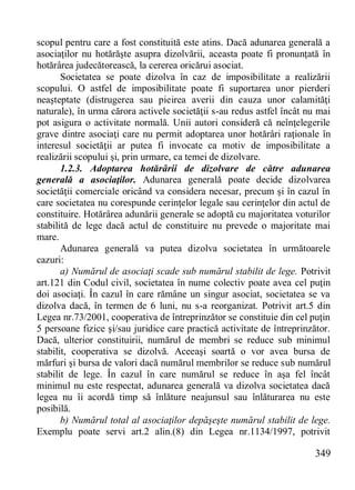 349 
scopul pentru care a fost constituită este atins. Dacă adunarea generală a asociaţilor nu hotărăşte asupra dizolvării, aceasta poate fi pronunţată în hotărârea judecătorească, la cererea oricărui asociat. 
Societatea se poate dizolva în caz de imposibilitate a realizării scopului. O astfel de imposibilitate poate fi suportarea unor pierderi neaşteptate (distrugerea sau pieirea averii din cauza unor calamităţi naturale), în urma cărora activele societăţii s-au redus astfel încât nu mai pot asigura o activitate normală. Unii autori consideră că neînţelegerile grave dintre asociaţi care nu permit adoptarea unor hotărâri raţionale în interesul societăţii ar putea fi invocate ca motiv de imposibilitate a realizării scopului şi, prin urmare, ca temei de dizolvare. 
1.2.3. Adoptarea hotărârii de dizolvare de către adunarea generală a asociaţilor. Adunarea generală poate decide dizolvarea societăţii comerciale oricând va considera necesar, precum şi în cazul în care societatea nu corespunde cerinţelor legale sau cerinţelor din actul de constituire. Hotărârea adunării generale se adoptă cu majoritatea voturilor stabilită de lege dacă actul de constituire nu prevede o majoritate mai mare. 
Adunarea generală va putea dizolva societatea în următoarele cazuri: 
a) Numărul de asociaţi scade sub numărul stabilit de lege. Potrivit art.121 din Codul civil, societatea în nume colectiv poate avea cel puţin doi asociaţi. În cazul în care rămâne un singur asociat, societatea se va dizolva dacă, în termen de 6 luni, nu s-a reorganizat. Potrivit art.5 din Legea nr.73/2001, cooperativa de întreprinzător se constituie din cel puţin 5 persoane fizice şi/sau juridice care practică activitate de întreprinzător. Dacă, ulterior constituirii, numărul de membri se reduce sub minimul stabilit, cooperativa se dizolvă. Aceeaşi soartă o vor avea bursa de mărfuri şi bursa de valori dacă numărul membrilor se reduce sub numărul stabilit de lege. În cazul în care numărul se reduce în aşa fel încât minimul nu este respectat, adunarea generală va dizolva societatea dacă legea nu îi acordă timp să înlăture neajunsul sau înlăturarea nu este posibilă. 
b) Numărul total al asociaţilor depăşeşte numărul stabilit de lege. Exemplu poate servi art.2 alin.(8) din Legea nr.1134/1997, potrivit  