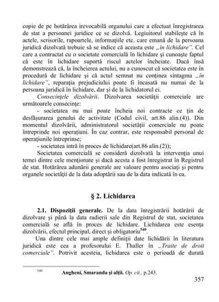 357 
copie de pe hotărârea irevocabilă organului care a efectuat înregistrarea de stat a persoanei juridice ce se dizolvă. Legiuitorul stabileşte că în actele, scrisorile, rapoartele, informaţiile etc. care emană de la persoana juridică dizolvată trebuie să se indice că aceasta este „în lichidare”. Cel care a contractat cu o societate comercială în lichidare şi cunoaşte faptul că este în lichidare suportă riscul actelor încheiate. Dacă însă demonstrează că, la încheierea actului, nu a cunoscut că societatea este în procedură de lichidare şi că actul semnat nu conţinea sintagma „în lichidare”, reparaţia prejudiciului poate fi încasată nu numai de la persoana juridică în lichidare, dar şi de la lichidatorul ei. 
Consecinţele dizolvării. Dizolvarea societăţii comerciale are următoarele consecinţe: 
- societatea nu mai poate încheia noi contracte ce ţin de desfăşurarea genului de activitate (Codul civil, art.86 alin.(4)). Din momentul dizolvării, administratorul societăţii comerciale nu poate întreprinde noi operaţiuni. În caz contrar, este responsabil personal de operaţiunile întreprinse; 
- societatea intră în proces de lichidare(art.86 alin.(2)); 
Societatea comercială se consideră dizolvată la intervenţia unui temei dintre cele menţionate şi dacă acesta a fost înregistrat în Registrul de stat. Hotărârea adunării generale are valoare pentru asociaţi şi pentru organele societăţii de la data adoptării sau de la data indicată în ea. 
§ 2. Lichidarea 
2.1. Dispoziţii generale. De la data înregistrării hotărârii de dizolvare şi până la data radierii sale din Registrul de stat, societatea comercială se află în proces de lichidare. Lichidarea este esenţa dizolvării, efectul principal, direct şi obligatoriu540. 
Una dintre cele mai ample definiţii date lichidării în literatura juridică este cea a profesorului E. Thaller în „Traite de droit comerciale”. Potrivit acesteia, lichidarea este o perioadă de durată 
540 Angheni, Smaranda şi alţii. Op. cit., p.243.  