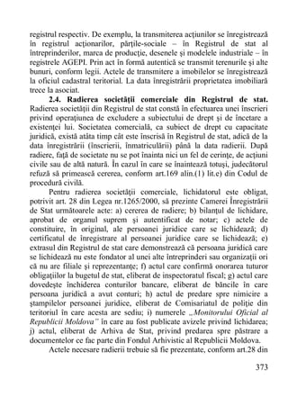 373 
registrul respectiv. De exemplu, la transmiterea acţiunilor se înregistrează în registrul acţionarilor, părţile-sociale – în Registrul de stat al întreprinderilor, marca de producţie, desenele şi modelele industriale – în registrele AGEPI. Prin act în formă autentică se transmit terenurile şi alte bunuri, conform legii. Actele de transmitere a imobilelor se înregistrează la oficiul cadastral teritorial. La data înregistrării proprietatea imobiliară trece la asociat. 
2.4. Radierea societăţii comerciale din Registrul de stat. Radierea societăţii din Registrul de stat constă în efectuarea unei înscrieri privind operaţiunea de excludere a subiectului de drept şi de încetare a existenţei lui. Societatea comercială, ca subiect de drept cu capacitate juridică, există atâta timp cât este înscrisă în Registrul de stat, adică de la data înregistrării (înscrierii, înmatriculării) până la data radierii. După radiere, faţă de societate nu se pot înainta nici un fel de cerinţe, de acţiuni civile sau de altă natură. În cazul în care se înaintează totuşi, judecătorul refuză să primească cererea, conform art.169 alin.(1) lit.e) din Codul de procedură civilă. 
Pentru radierea societăţii comerciale, lichidatorul este obligat, potrivit art. 28 din Legea nr.1265/2000, să prezinte Camerei Înregistrării de Stat următoarele acte: a) cererea de radiere; b) bilanţul de lichidare, aprobat de organul suprem şi autentificat de notar; c) actele de constituire, în original, ale persoanei juridice care se lichidează; d) certificatul de înregistrare al persoanei juridice care se lichidează; e) extrasul din Registrul de stat care demonstrează că persoana juridică care se lichidează nu este fondator al unei alte întreprinderi sau organizaţii ori că nu are filiale şi reprezentanţe; f) actul care confirmă onorarea tuturor obligaţiilor la bugetul de stat, eliberat de inspectoratul fiscal; g) actul care dovedeşte închiderea conturilor bancare, eliberat de băncile în care persoana juridică a avut conturi; h) actul de predare spre nimicire a ştampilelor persoanei juridice, eliberat de Comisariatul de poliţie din teritoriul în care acesta are sediu; i) numerele „Monitorului Oficial al Republicii Moldova” în care au fost publicate avizele privind lichidarea; j) actul, eliberat de Arhiva de Stat, privind predarea spre păstrare a documentelor ce fac parte din Fondul Arhivistic al Republicii Moldova. 
Actele necesare radierii trebuie să fie prezentate, conform art.28 din  